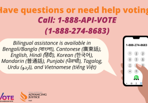 Have questions or need help voting? Call 1-888-API-VOTE (1-888-274-8683). Bilingual assistance is available in English, Punjabi (ਪੰਜਾਬੀ), Mandarin (普通話), Cantonese (廣東話), Korean (한국어), Vietnamese (tiếng Việt), Tagalog, Urdu  (اردو), Hindi (हिंदी), and Bengali/Bangla (বাংলা).