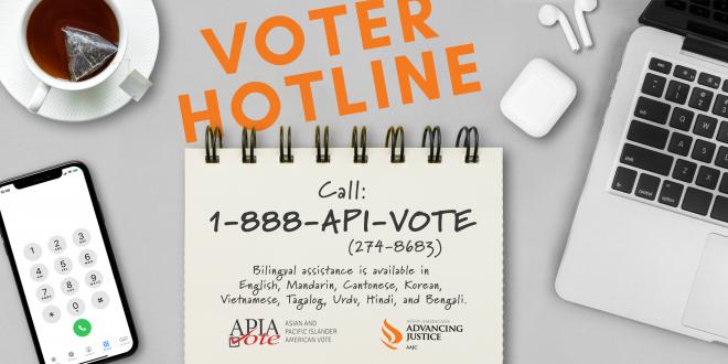 Advancing Justice | AAJC and APIA Vote run a hotline where voters can get answers to their questions about voting and receive assistance in nine Asian languages. Call 1-888-API-VOTE or 1-888-274-8683 for assistance.